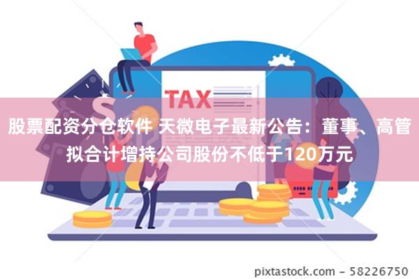 股票配资分仓软件 天微电子最新公告：董事、高管拟合计增持公司股份不低于120万元