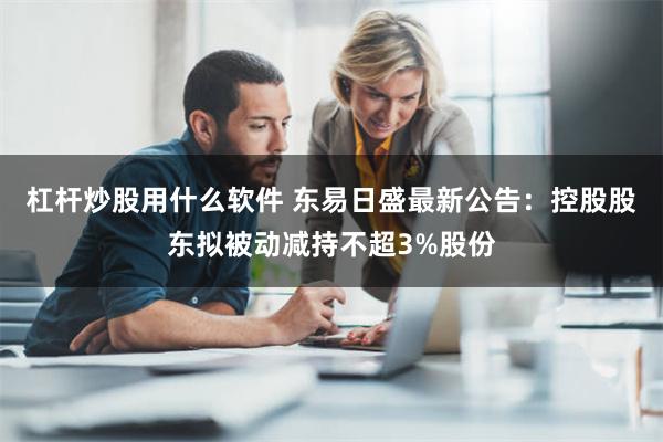 杠杆炒股用什么软件 东易日盛最新公告：控股股东拟被动减持不超3%股份