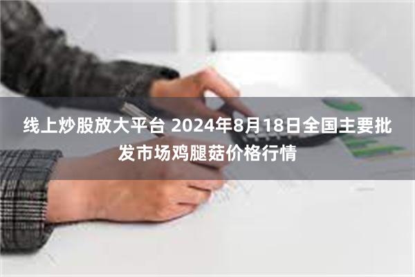 线上炒股放大平台 2024年8月18日全国主要批发市场鸡腿菇价格行情