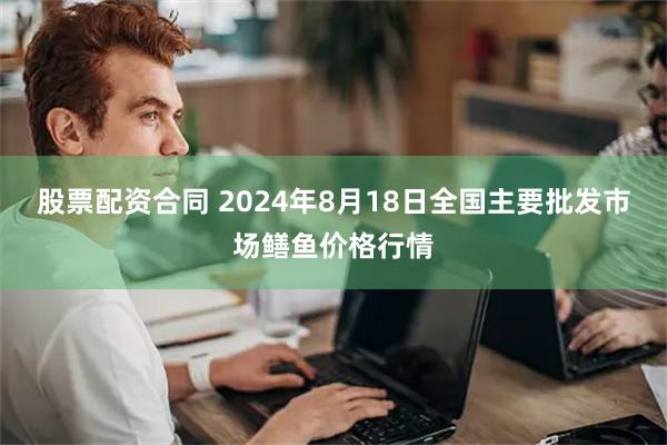 股票配资合同 2024年8月18日全国主要批发市场鳝鱼价格行情