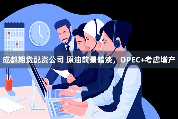 成都期货配资公司 原油前景暗淡，OPEC+考虑增产