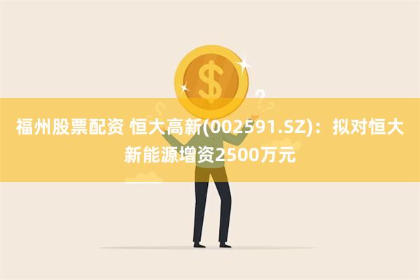 福州股票配资 恒大高新(002591.SZ)：拟对恒大新能源增资2500万元