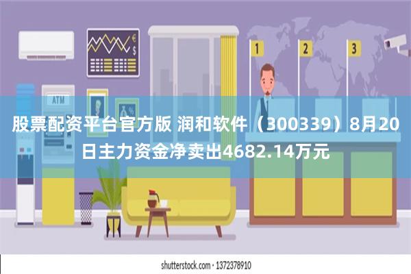 股票配资平台官方版 润和软件（300339）8月20日主力资金净卖出4682.14万元