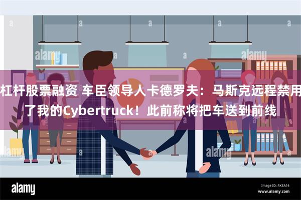 杠杆股票融资 车臣领导人卡德罗夫：马斯克远程禁用了我的Cybertruck！此前称将把车送到前线