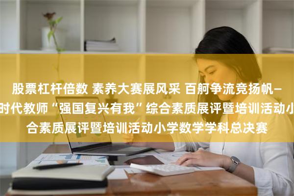 股票杠杆倍数 素养大赛展风采 百舸争流竞扬帆——澄江市2024年新时代教师“强国复兴有我”综合素质展评暨培训活动小学数学学科总决赛