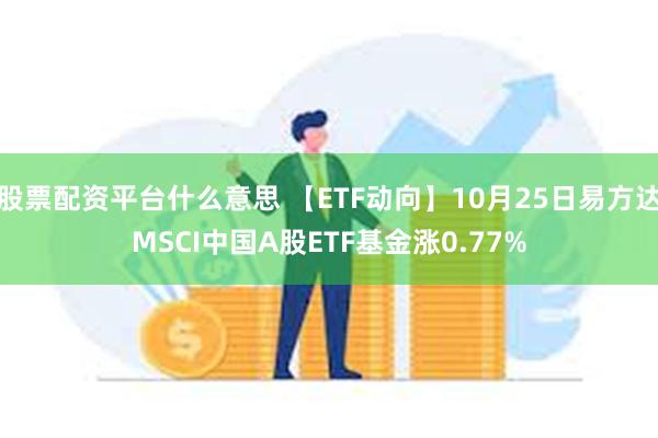 股票配资平台什么意思 【ETF动向】10月25日易方达MSCI中国A股ETF基金涨0.77%