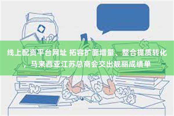 线上配资平台网址 拓容扩面增量、整合提质转化，马来西亚江苏总商会交出靓丽成绩单