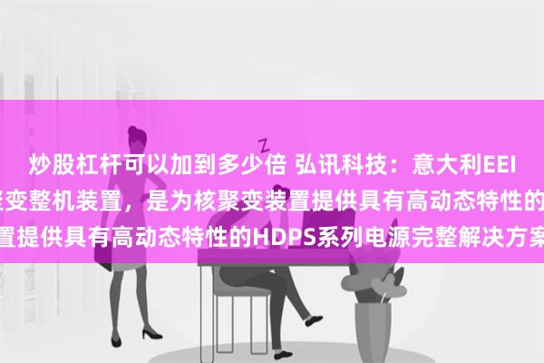 炒股杠杆可以加到多少倍 弘讯科技：意大利EEI公司不直接生产研发核聚变整机装置，是为核聚变装置提供具有高动态特性的HDPS系列电源完整解决方案