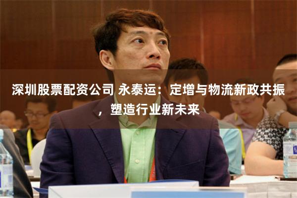 深圳股票配资公司 永泰运：定增与物流新政共振，塑造行业新未来