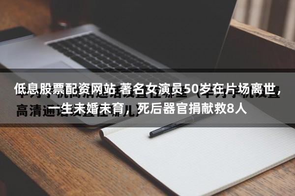 低息股票配资网站 著名女演员50岁在片场离世，一生未婚未育，死后器官捐献救8人