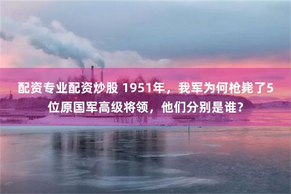 配资专业配资炒股 1951年，我军为何枪毙了5位原国军高级将领，他们分别是谁？