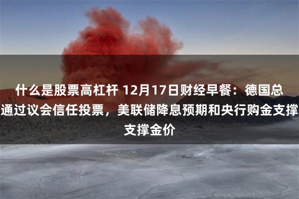 什么是股票高杠杆 12月17日财经早餐：德国总理未通过议会信任投票，美联储降息预期和央行购金支撑金价