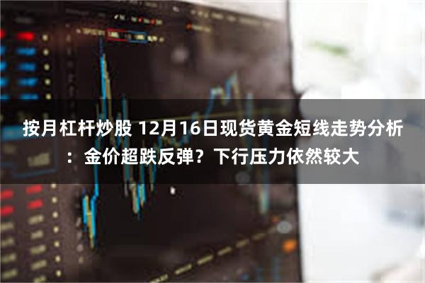 按月杠杆炒股 12月16日现货黄金短线走势分析：金价超跌反弹？下行压力依然较大