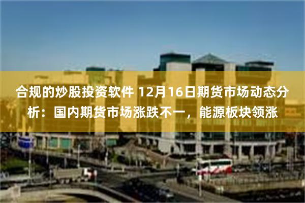 合规的炒股投资软件 12月16日期货市场动态分析：国内期货市场涨跌不一，能源板块领涨