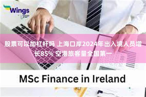 股票可以加杠杆吗 上海口岸2024年出入境人员增长85% 空港旅客量全国第一