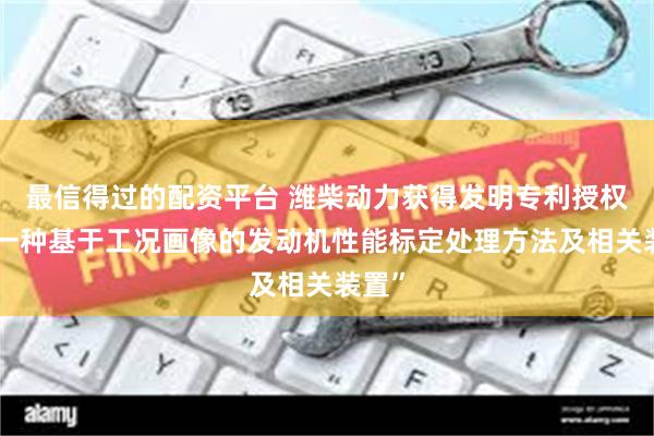 最信得过的配资平台 潍柴动力获得发明专利授权：“一种基于工况画像的发动机性能标定处理方法及相关装置”