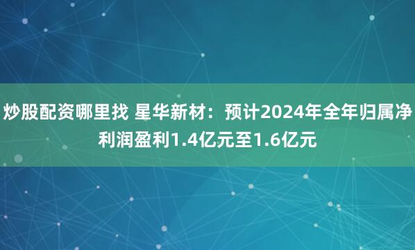 炒股配资哪里找 星华新材：预计2024年全年归属净利润盈利1.4亿元至1.6亿元