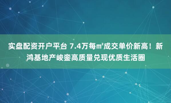 实盘配资开户平台 7.4万每㎡成交单价新高！新鸿基地产峻銮高质量兑现优质生活圈