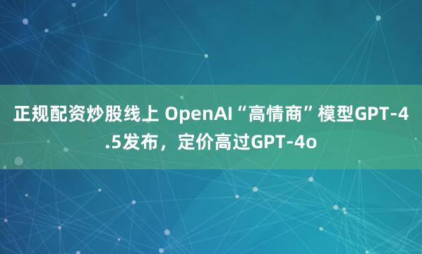 正规配资炒股线上 OpenAI“高情商”模型GPT-4.5发布，定价高过GPT-4o