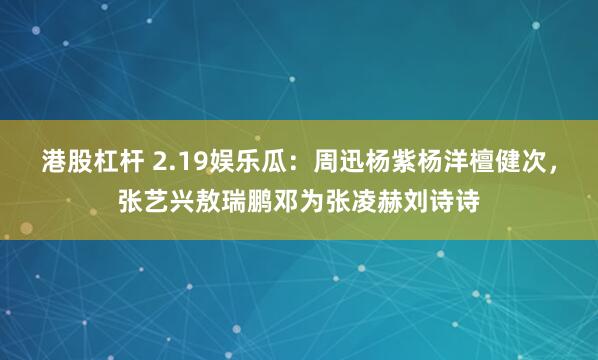 港股杠杆 2.19娱乐瓜：周迅杨紫杨洋檀健次，张艺兴敖瑞鹏邓为张凌赫刘诗诗