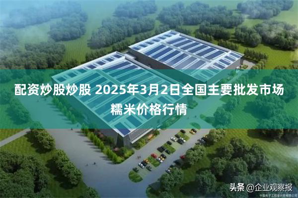 配资炒股炒股 2025年3月2日全国主要批发市场糯米价格行情