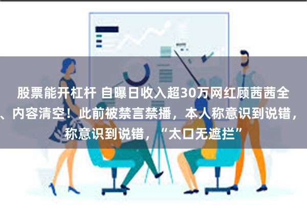 股票能开杠杆 自曝日收入超30万网红顾茜茜全网作品被下架、内容清空！此前被禁言禁播，本人称意识到说错，“太口无遮拦”