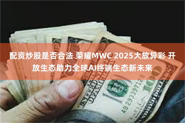 配资炒股是否合法 荣耀MWC 2025大放异彩 开放生态助力全球AI终端生态新未来