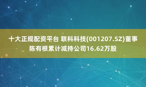 十大正规配资平台 联科科技(001207.SZ)董事陈有根累计减持公司16.62万股