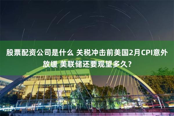 股票配资公司是什么 关税冲击前美国2月CPI意外放缓 美联储还要观望多久？