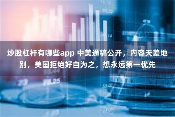 炒股杠杆有哪些app 中美通稿公开，内容天差地别，美国拒绝好自为之，想永远第一优先