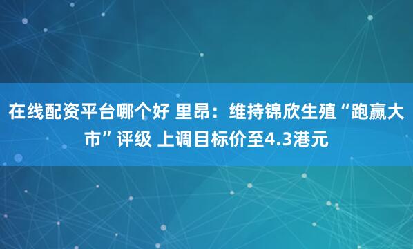 在线配资平台哪个好 里昂：维持锦欣生殖“跑赢大市”评级 上调目标价至4.3港元